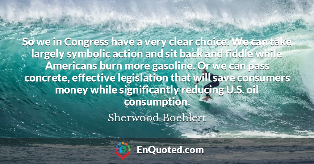 So we in Congress have a very clear choice. We can take largely symbolic action and sit back and fiddle while Americans burn more gasoline. Or we can pass concrete, effective legislation that will save consumers money while significantly reducing U.S. oil consumption.