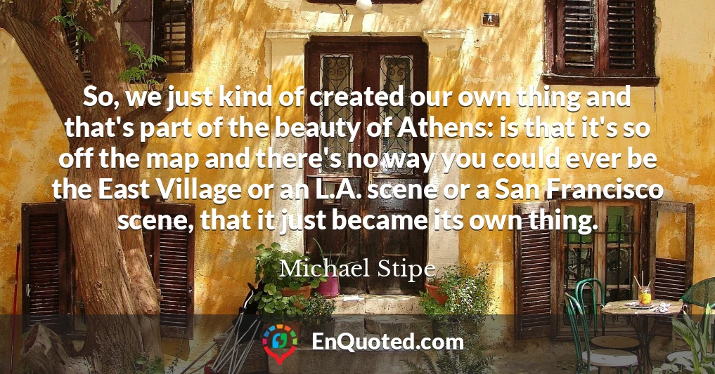 So, we just kind of created our own thing and that's part of the beauty of Athens: is that it's so off the map and there's no way you could ever be the East Village or an L.A. scene or a San Francisco scene, that it just became its own thing.