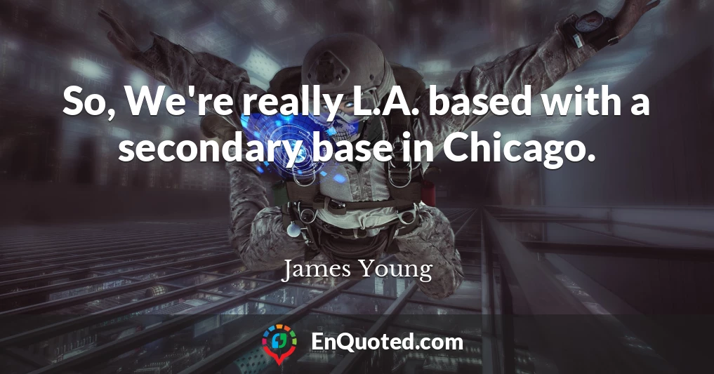 So, We're really L.A. based with a secondary base in Chicago.