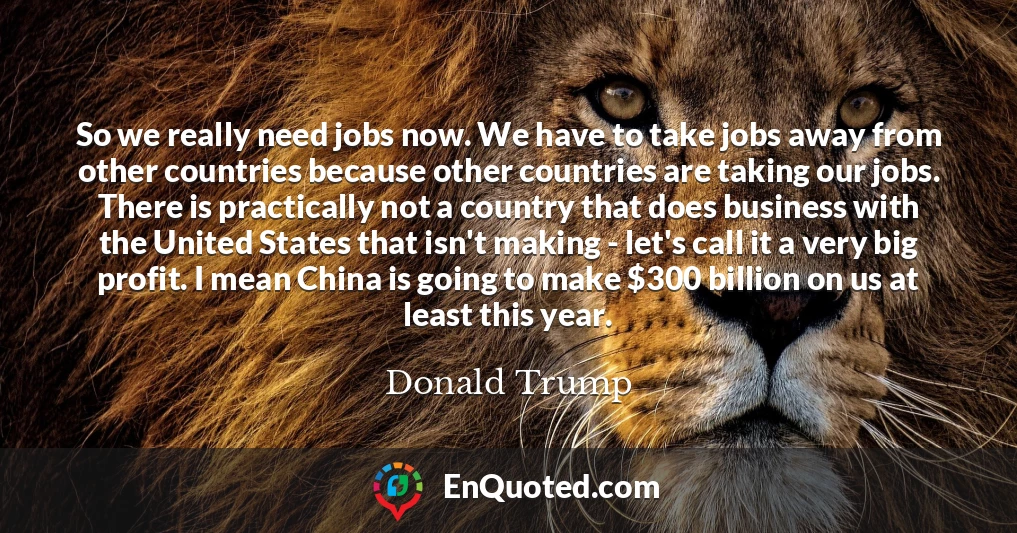 So we really need jobs now. We have to take jobs away from other countries because other countries are taking our jobs. There is practically not a country that does business with the United States that isn't making - let's call it a very big profit. I mean China is going to make $300 billion on us at least this year.