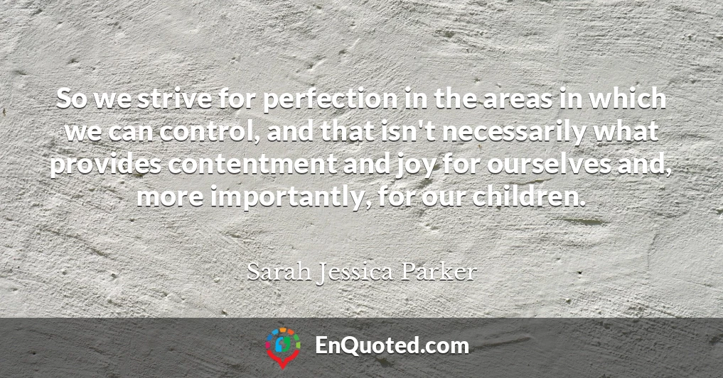 So we strive for perfection in the areas in which we can control, and that isn't necessarily what provides contentment and joy for ourselves and, more importantly, for our children.