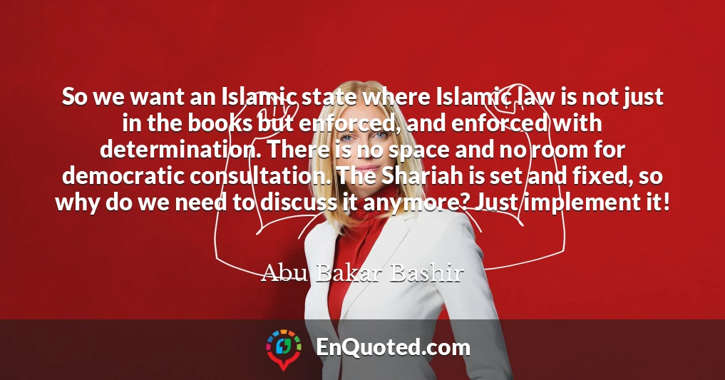 So we want an Islamic state where Islamic law is not just in the books but enforced, and enforced with determination. There is no space and no room for democratic consultation. The Shariah is set and fixed, so why do we need to discuss it anymore? Just implement it!