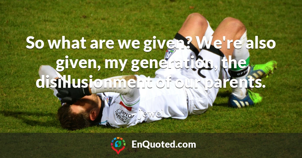 So what are we given? We're also given, my generation, the disillusionment of our parents.