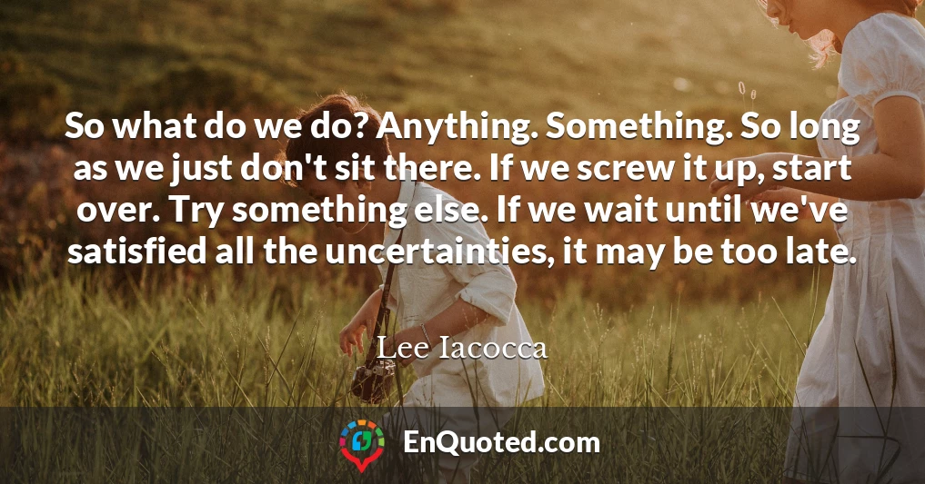 So what do we do? Anything. Something. So long as we just don't sit there. If we screw it up, start over. Try something else. If we wait until we've satisfied all the uncertainties, it may be too late.