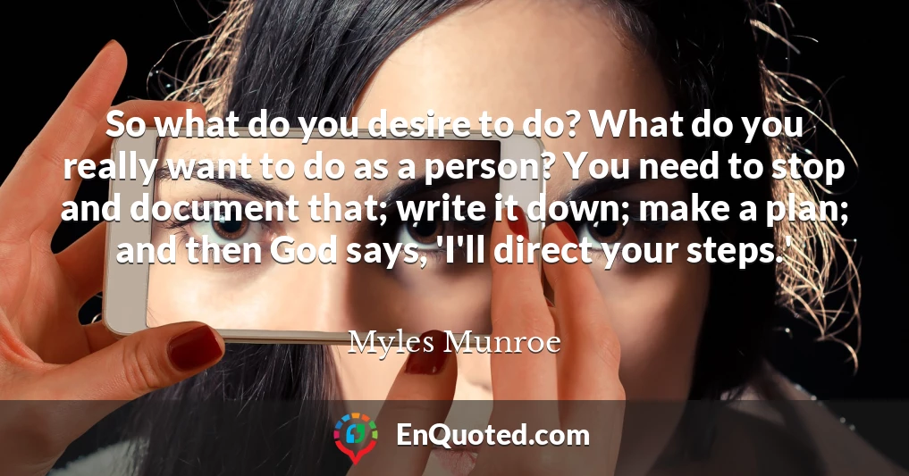 So what do you desire to do? What do you really want to do as a person? You need to stop and document that; write it down; make a plan; and then God says, 'I'll direct your steps.'