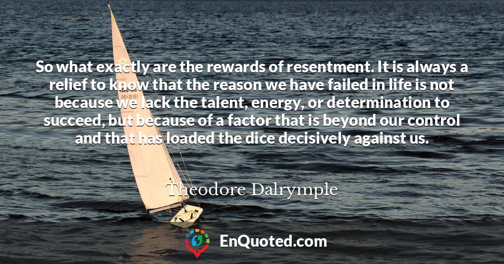 So what exactly are the rewards of resentment. It is always a relief to know that the reason we have failed in life is not because we lack the talent, energy, or determination to succeed, but because of a factor that is beyond our control and that has loaded the dice decisively against us.