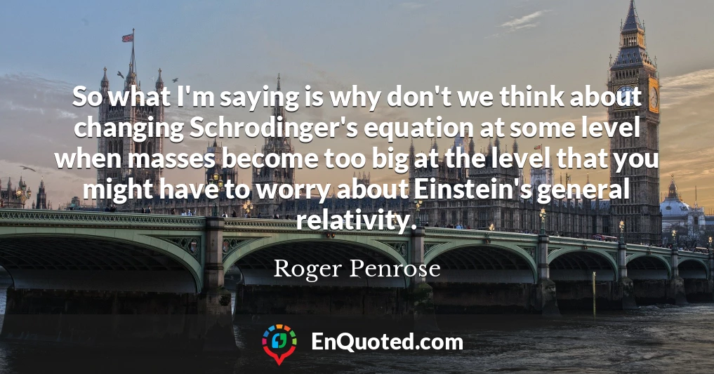 So what I'm saying is why don't we think about changing Schrodinger's equation at some level when masses become too big at the level that you might have to worry about Einstein's general relativity.