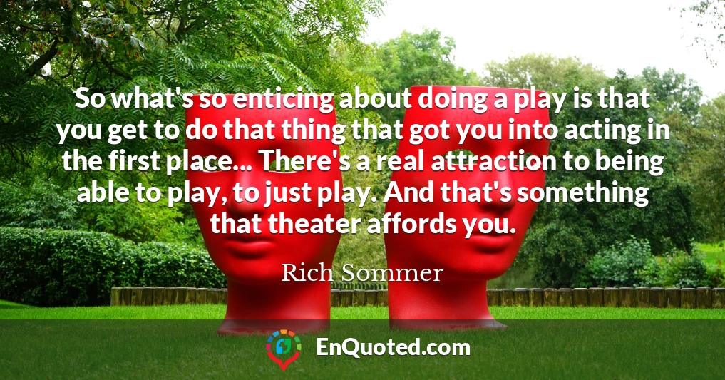 So what's so enticing about doing a play is that you get to do that thing that got you into acting in the first place... There's a real attraction to being able to play, to just play. And that's something that theater affords you.