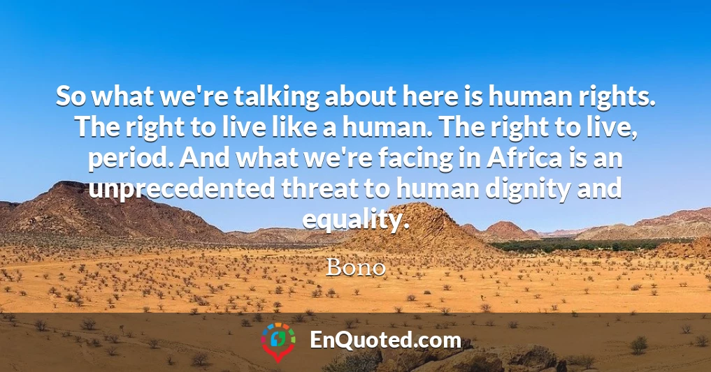 So what we're talking about here is human rights. The right to live like a human. The right to live, period. And what we're facing in Africa is an unprecedented threat to human dignity and equality.