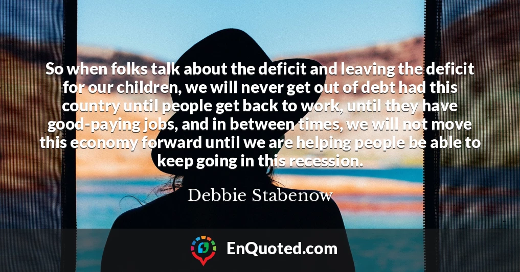 So when folks talk about the deficit and leaving the deficit for our children, we will never get out of debt had this country until people get back to work, until they have good-paying jobs, and in between times, we will not move this economy forward until we are helping people be able to keep going in this recession.