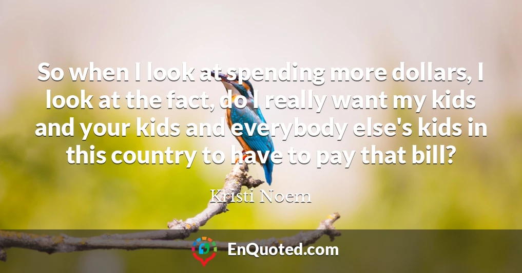 So when I look at spending more dollars, I look at the fact, do I really want my kids and your kids and everybody else's kids in this country to have to pay that bill?