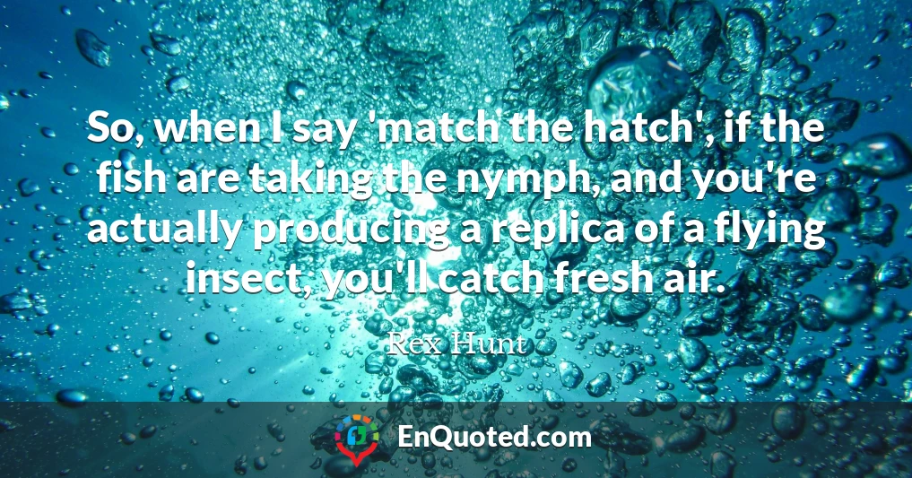 So, when I say 'match the hatch', if the fish are taking the nymph, and you're actually producing a replica of a flying insect, you'll catch fresh air.