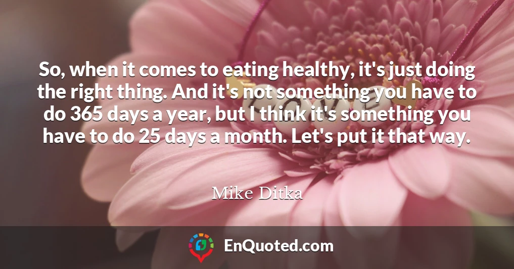 So, when it comes to eating healthy, it's just doing the right thing. And it's not something you have to do 365 days a year, but I think it's something you have to do 25 days a month. Let's put it that way.