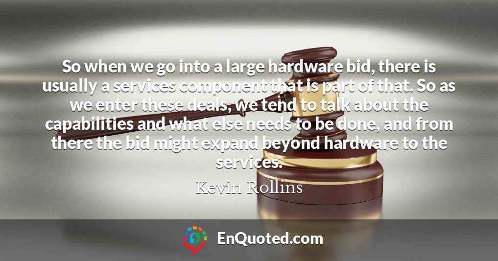 So when we go into a large hardware bid, there is usually a services component that is part of that. So as we enter these deals, we tend to talk about the capabilities and what else needs to be done, and from there the bid might expand beyond hardware to the services.