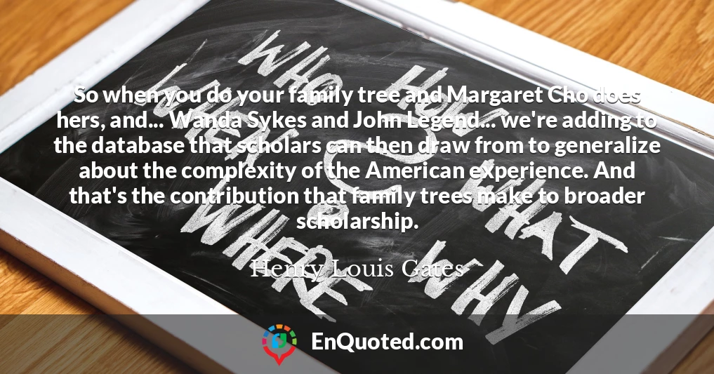 So when you do your family tree and Margaret Cho does hers, and... Wanda Sykes and John Legend... we're adding to the database that scholars can then draw from to generalize about the complexity of the American experience. And that's the contribution that family trees make to broader scholarship.