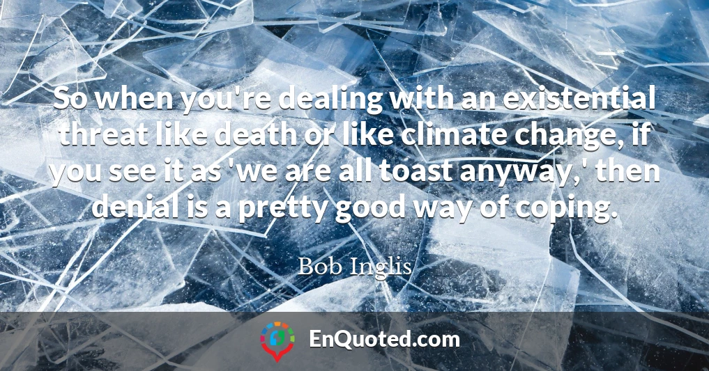 So when you're dealing with an existential threat like death or like climate change, if you see it as 'we are all toast anyway,' then denial is a pretty good way of coping.