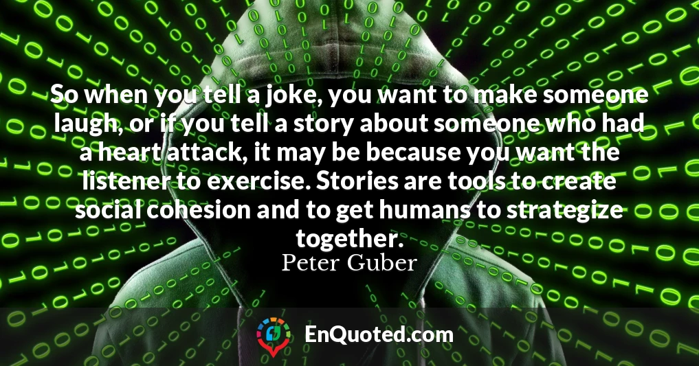So when you tell a joke, you want to make someone laugh, or if you tell a story about someone who had a heart attack, it may be because you want the listener to exercise. Stories are tools to create social cohesion and to get humans to strategize together.