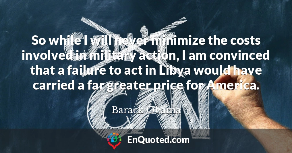 So while I will never minimize the costs involved in military action, I am convinced that a failure to act in Libya would have carried a far greater price for America.