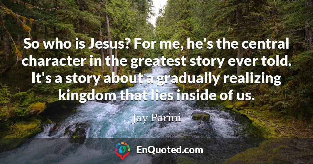 So who is Jesus? For me, he's the central character in the greatest story ever told. It's a story about a gradually realizing kingdom that lies inside of us.