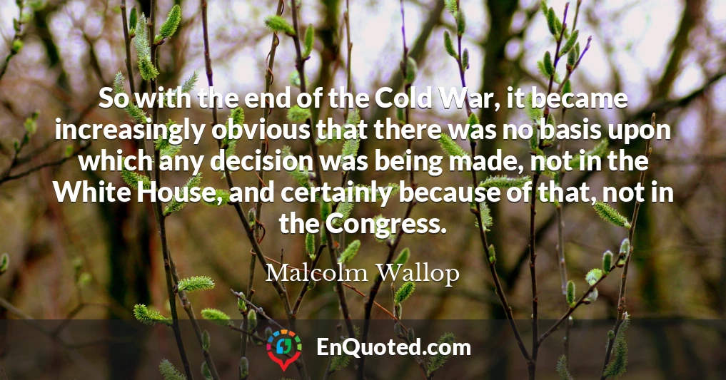 So with the end of the Cold War, it became increasingly obvious that there was no basis upon which any decision was being made, not in the White House, and certainly because of that, not in the Congress.