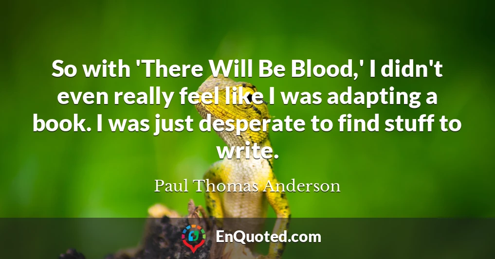So with 'There Will Be Blood,' I didn't even really feel like I was adapting a book. I was just desperate to find stuff to write.