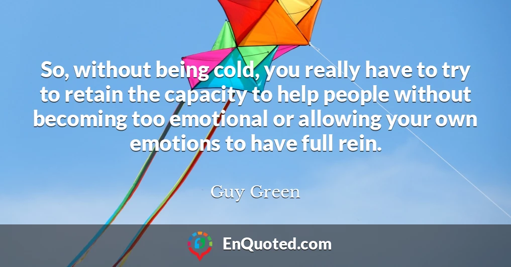 So, without being cold, you really have to try to retain the capacity to help people without becoming too emotional or allowing your own emotions to have full rein.