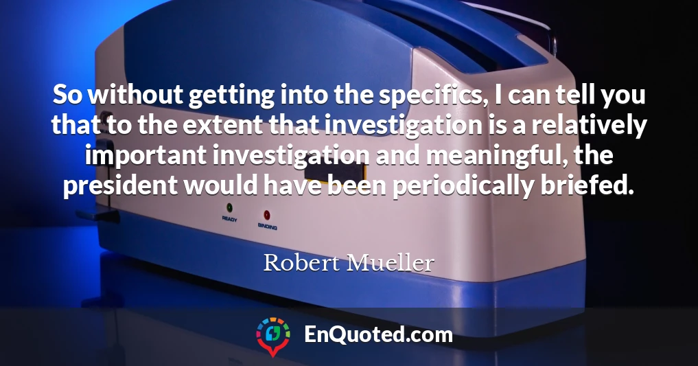 So without getting into the specifics, I can tell you that to the extent that investigation is a relatively important investigation and meaningful, the president would have been periodically briefed.