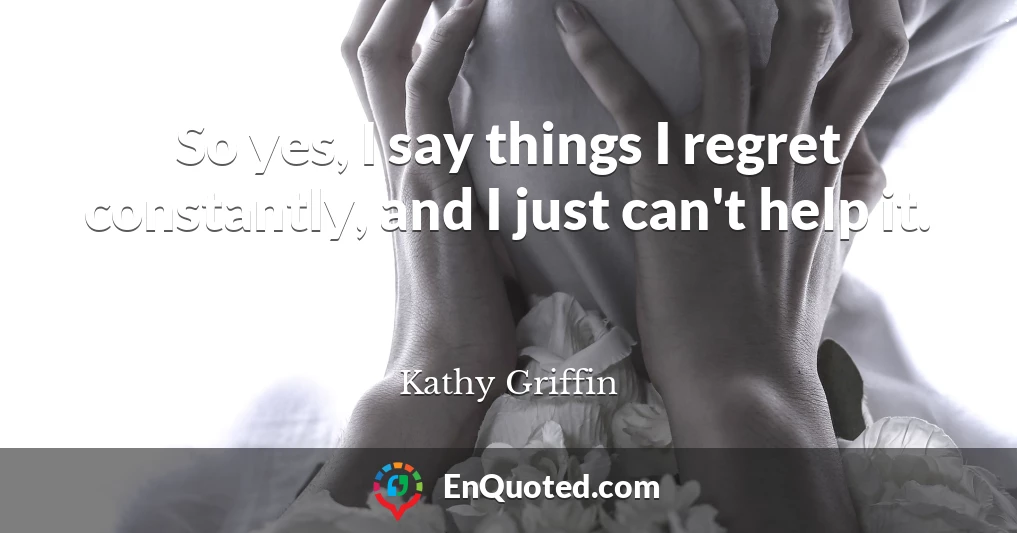 So yes, I say things I regret constantly, and I just can't help it.