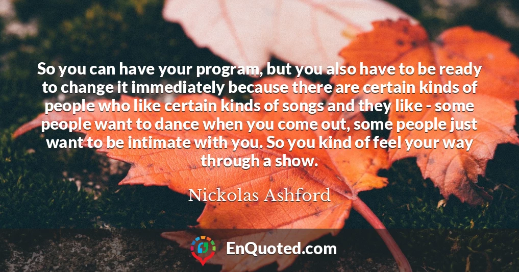 So you can have your program, but you also have to be ready to change it immediately because there are certain kinds of people who like certain kinds of songs and they like - some people want to dance when you come out, some people just want to be intimate with you. So you kind of feel your way through a show.