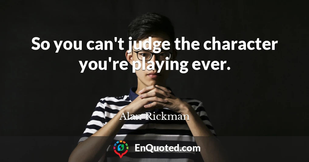 So you can't judge the character you're playing ever.