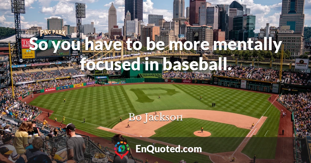 So you have to be more mentally focused in baseball.