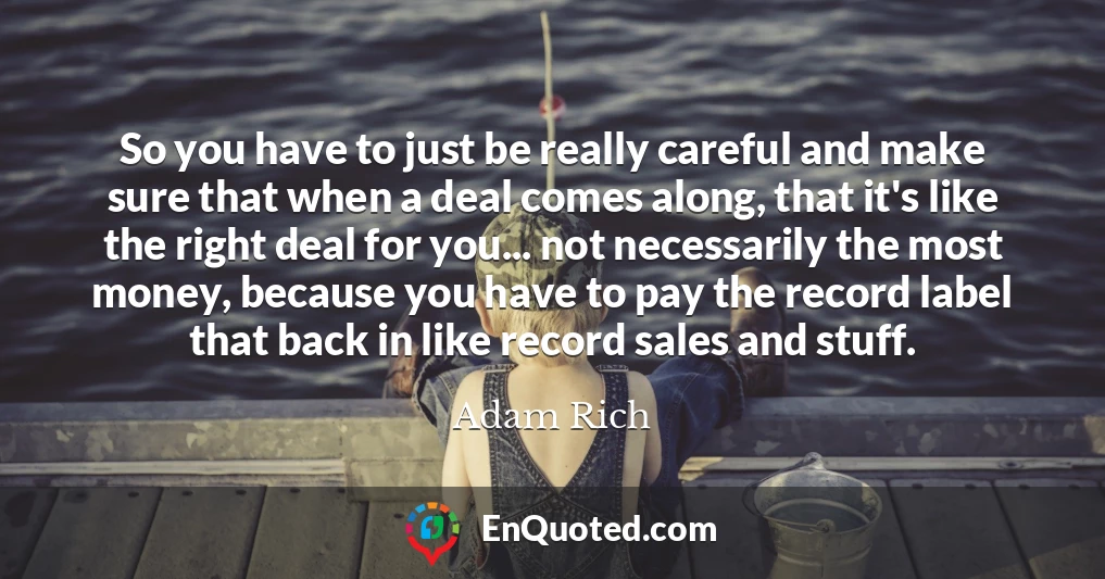 So you have to just be really careful and make sure that when a deal comes along, that it's like the right deal for you... not necessarily the most money, because you have to pay the record label that back in like record sales and stuff.