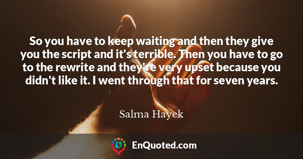 So you have to keep waiting and then they give you the script and it's terrible. Then you have to go to the rewrite and they're very upset because you didn't like it. I went through that for seven years.