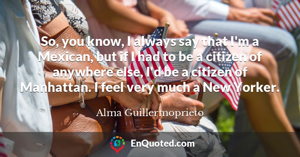 So, you know, I always say that I'm a Mexican, but if I had to be a citizen of anywhere else, I'd be a citizen of Manhattan. I feel very much a New Yorker.