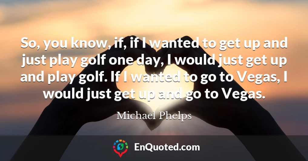 So, you know, if, if I wanted to get up and just play golf one day, I would just get up and play golf. If I wanted to go to Vegas, I would just get up and go to Vegas.