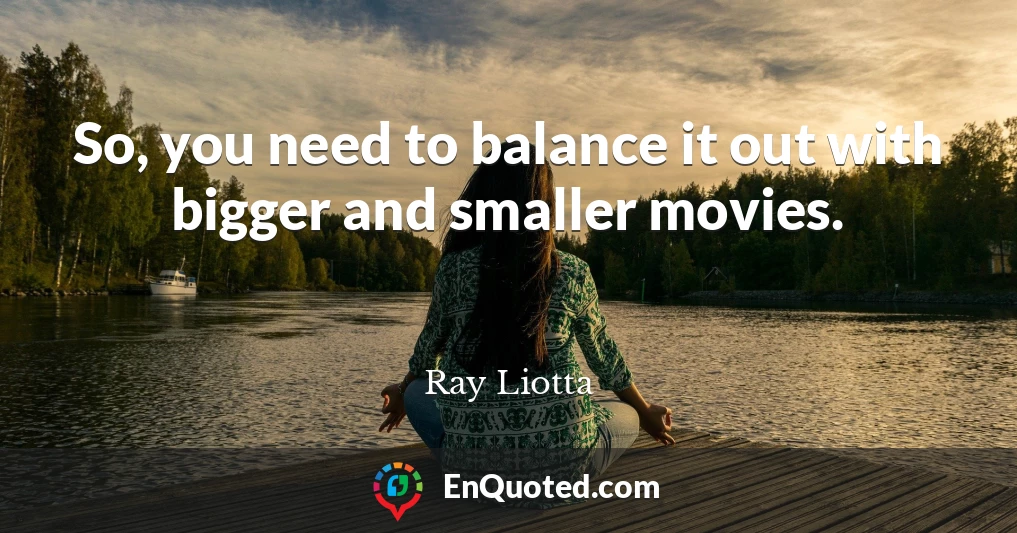 So, you need to balance it out with bigger and smaller movies.