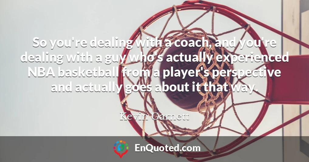So you're dealing with a coach, and you're dealing with a guy who's actually experienced NBA basketball from a player's perspective and actually goes about it that way.