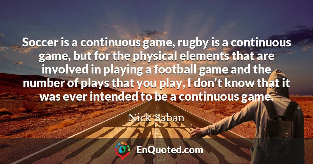Soccer is a continuous game, rugby is a continuous game, but for the physical elements that are involved in playing a football game and the number of plays that you play, I don't know that it was ever intended to be a continuous game.