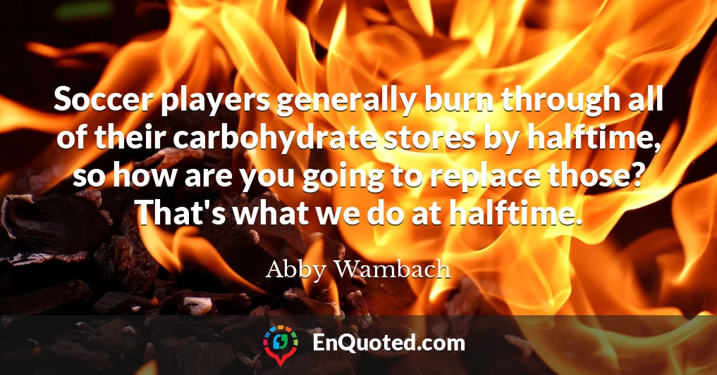Soccer players generally burn through all of their carbohydrate stores by halftime, so how are you going to replace those? That's what we do at halftime.