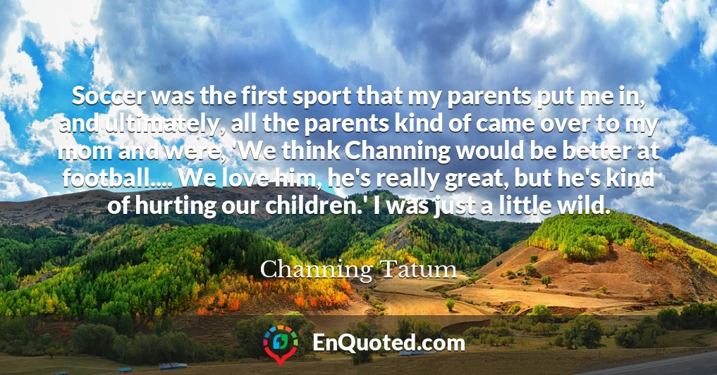 Soccer was the first sport that my parents put me in, and ultimately, all the parents kind of came over to my mom and were, 'We think Channing would be better at football.... We love him, he's really great, but he's kind of hurting our children.' I was just a little wild.