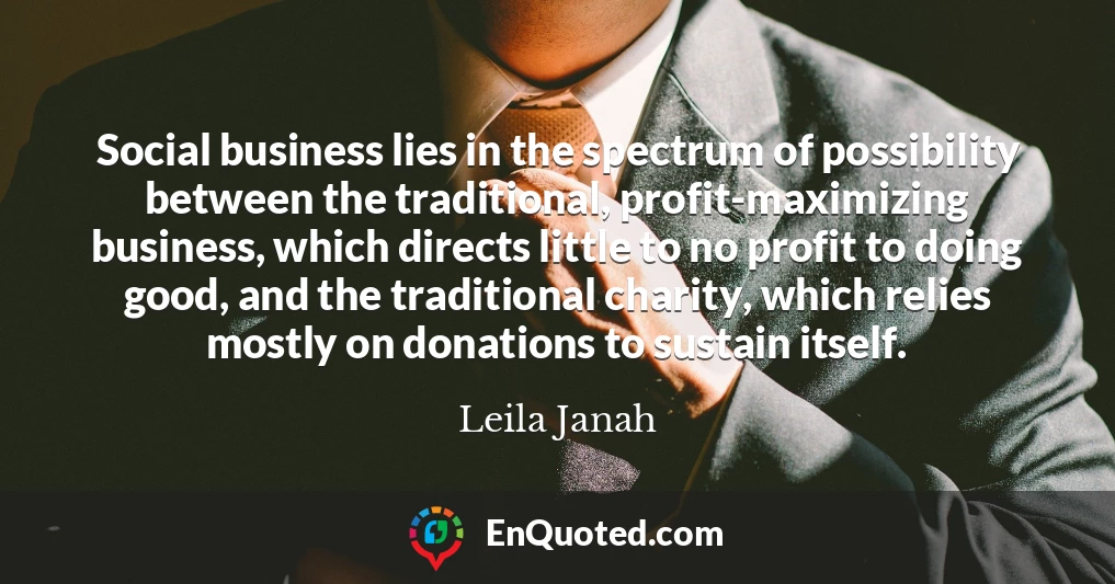 Social business lies in the spectrum of possibility between the traditional, profit-maximizing business, which directs little to no profit to doing good, and the traditional charity, which relies mostly on donations to sustain itself.