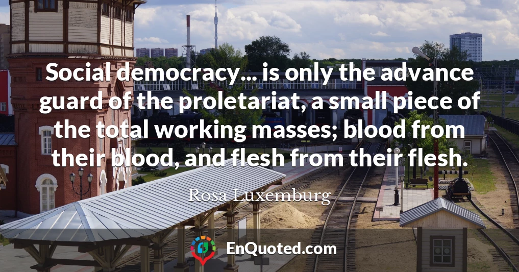 Social democracy... is only the advance guard of the proletariat, a small piece of the total working masses; blood from their blood, and flesh from their flesh.