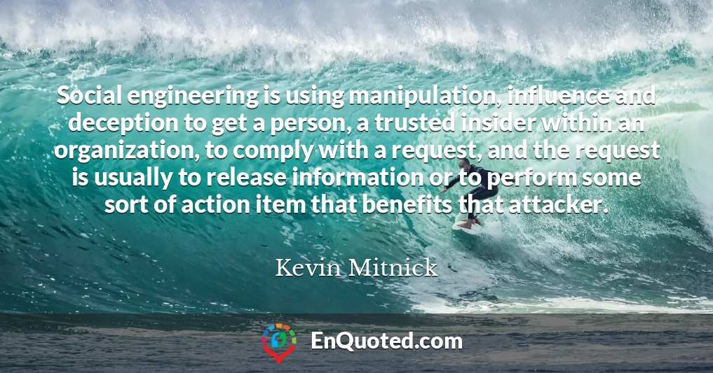 Social engineering is using manipulation, influence and deception to get a person, a trusted insider within an organization, to comply with a request, and the request is usually to release information or to perform some sort of action item that benefits that attacker.