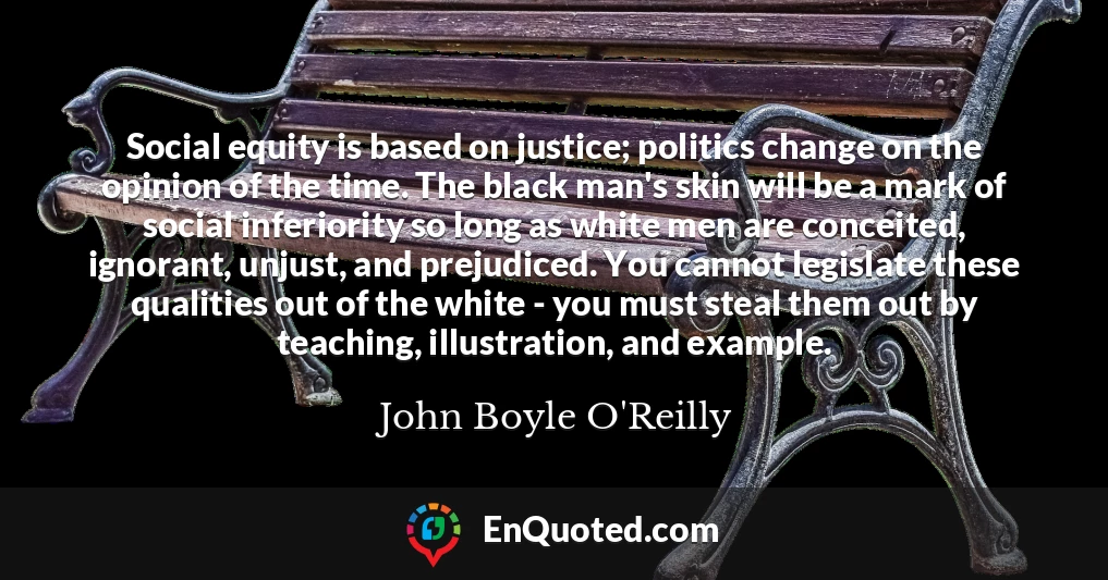 Social equity is based on justice; politics change on the opinion of the time. The black man's skin will be a mark of social inferiority so long as white men are conceited, ignorant, unjust, and prejudiced. You cannot legislate these qualities out of the white - you must steal them out by teaching, illustration, and example.