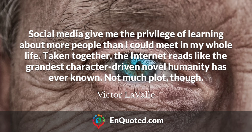 Social media give me the privilege of learning about more people than I could meet in my whole life. Taken together, the Internet reads like the grandest character-driven novel humanity has ever known. Not much plot, though.