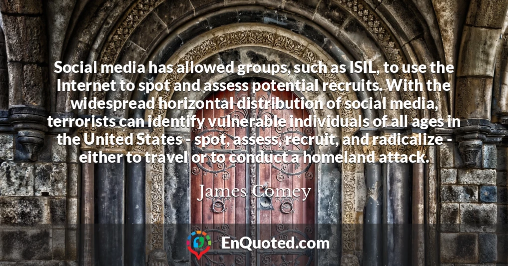 Social media has allowed groups, such as ISIL, to use the Internet to spot and assess potential recruits. With the widespread horizontal distribution of social media, terrorists can identify vulnerable individuals of all ages in the United States - spot, assess, recruit, and radicalize - either to travel or to conduct a homeland attack.