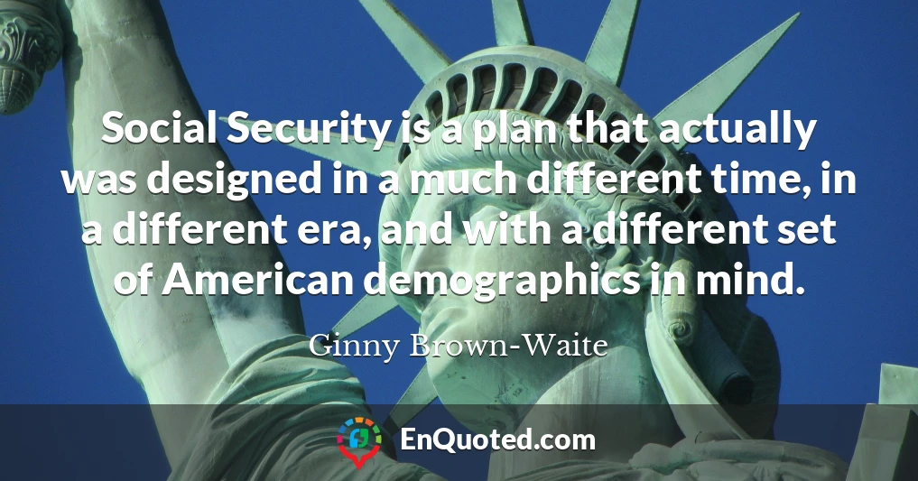 Social Security is a plan that actually was designed in a much different time, in a different era, and with a different set of American demographics in mind.