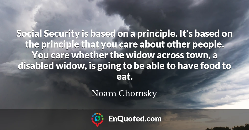 Social Security is based on a principle. It's based on the principle that you care about other people. You care whether the widow across town, a disabled widow, is going to be able to have food to eat.