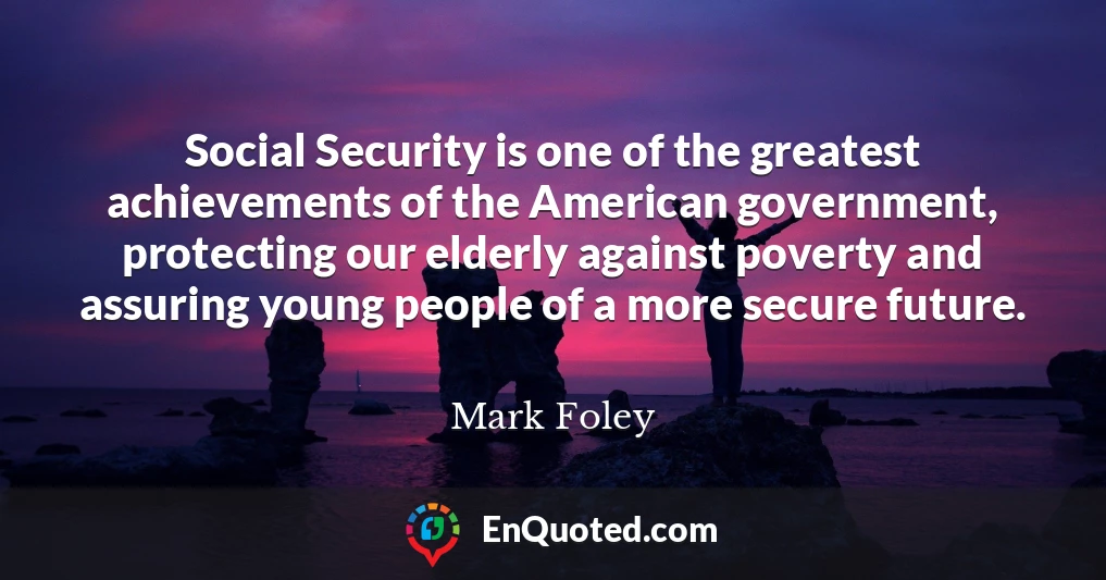 Social Security is one of the greatest achievements of the American government, protecting our elderly against poverty and assuring young people of a more secure future.