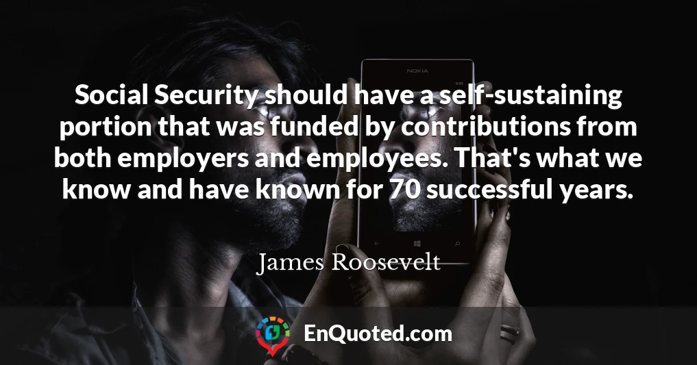 Social Security should have a self-sustaining portion that was funded by contributions from both employers and employees. That's what we know and have known for 70 successful years.